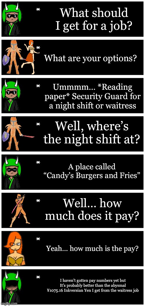 The Real ones will understand it | What should I get for a job? What are your options? Ummmm… *Reading paper* Security Guard for a night shift or waitress; Well, where’s the night shift at? A place called “Candy’s Burgers and Fries”; Well… how much does it pay? Yeah… how much is the pay? I haven’t gotten pay numbers yet but It’s probably better than the abysmal ¥1075.16 Inkversian Yen I get from the waitress job | image tagged in 4 undertale textboxes | made w/ Imgflip meme maker