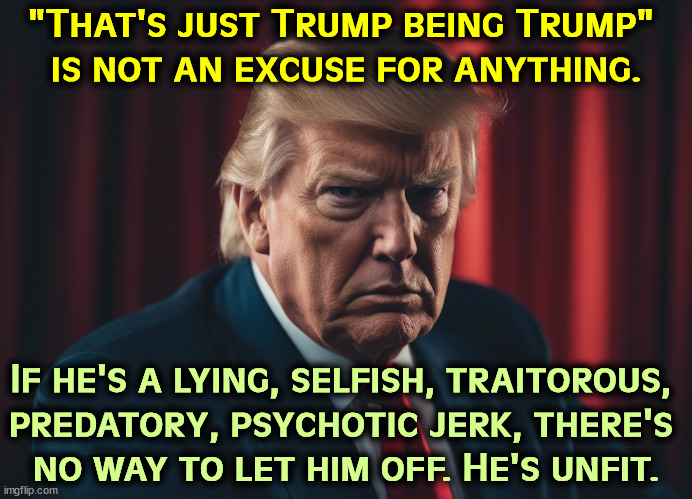 "That's just Trump being Trump" 
is not an excuse for anything. If he's a lying, selfish, traitorous, 
predatory, psychotic jerk, there's 
no way to let him off. He's unfit. | image tagged in trump,liar,selfish,traitor,predator,psycho | made w/ Imgflip meme maker