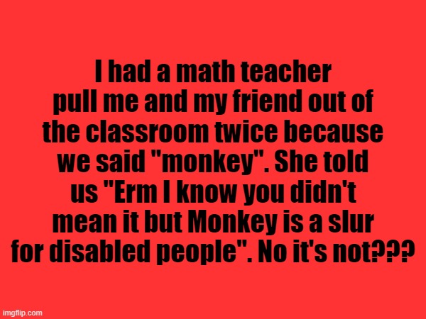 I think she might be the ableist one if she genuinely compared monkeys to disabled people | I had a math teacher pull me and my friend out of the classroom twice because we said "monkey". She told us "Erm I know you didn't mean it but Monkey is a slur for disabled people". No it's not??? | made w/ Imgflip meme maker