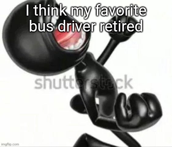 Black 3D stickman screaming in anger | I think my favorite bus driver retired | image tagged in black 3d stickman screaming in anger | made w/ Imgflip meme maker