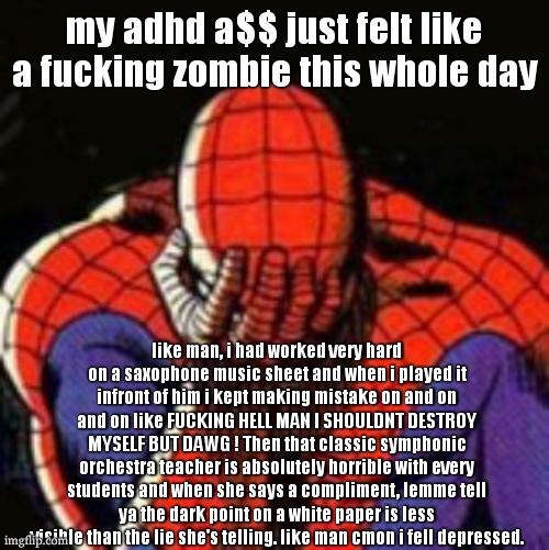 Sad Spiderman Meme | my adhd a$$ just felt like a fucking zombie this whole day; like man, i had worked very hard on a saxophone music sheet and when i played it infront of him i kept making mistake on and on and on like FUCKING HELL MAN I SHOULDNT DESTROY MYSELF BUT DAWG ! Then that classic symphonic orchestra teacher is absolutely horrible with every students and when she says a compliment, lemme tell ya the dark point on a white paper is less visible than the lie she's telling. like man cmon i fell depressed. | image tagged in memes,sad spiderman,spiderman | made w/ Imgflip meme maker