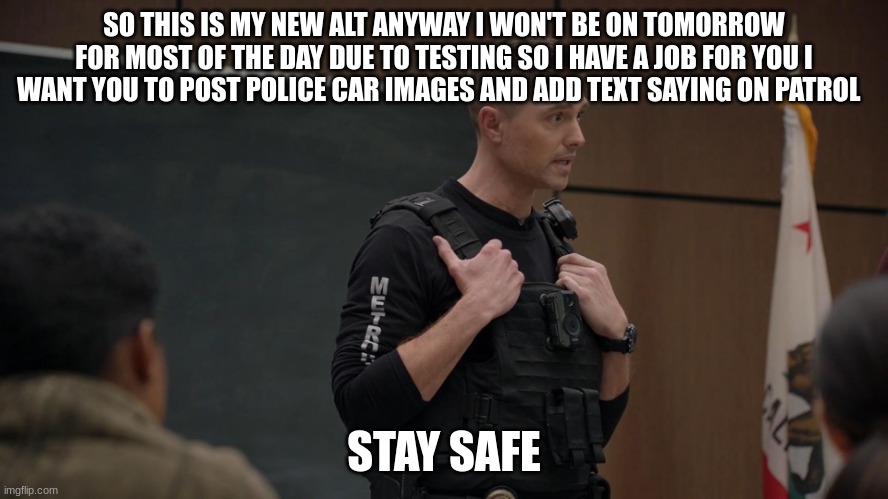 tim Bradford | SO THIS IS MY NEW ALT ANYWAY I WON'T BE ON TOMORROW FOR MOST OF THE DAY DUE TO TESTING SO I HAVE A JOB FOR YOU I WANT YOU TO POST POLICE CAR IMAGES AND ADD TEXT SAYING ON PATROL; STAY SAFE | image tagged in tim bradford | made w/ Imgflip meme maker