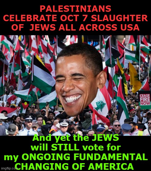 Began in 2008, and keeps going, and going, and going... | PALESTINIANS CELEBRATE OCT 7 SLAUGHTER OF  JEWS ALL ACROSS USA; And yet the JEWS will STILL vote for my ONGOING FUNDAMENTAL CHANGING OF AMERICA | image tagged in obama seves jews shit sandwich they gobble up meme | made w/ Imgflip meme maker