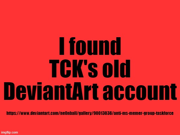 https://www.deviantart.com/ne0nball/gallery/90013038/anti-ms-memer-group-taskforce | I found TCK's old DeviantArt account; https://www.deviantart.com/ne0nball/gallery/90013038/anti-ms-memer-group-taskforce | made w/ Imgflip meme maker