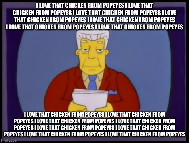 i love that chicken from popeyes | I LOVE THAT CHICKEN FROM POPEYES I LOVE THAT CHICKEN FROM POPEYES I LOVE THAT CHICKEN FROM POPEYES I LOVE THAT CHICKEN FROM POPEYES I LOVE THAT CHICKEN FROM POPEYES I LOVE THAT CHICKEN FROM POPEYES I LOVE THAT CHICKEN FROM POPEYES; I LOVE THAT CHICKEN FROM POPEYES I LOVE THAT CHICKEN FROM POPEYES I LOVE THAT CHICKEN FROM POPEYES I LOVE THAT CHICKEN FROM POPEYES I LOVE THAT CHICKEN FROM POPEYES I LOVE THAT CHICKEN FROM POPEYES I LOVE THAT CHICKEN FROM POPEYES I LOVE THAT CHICKEN FROM POPEYES | image tagged in i love that chicken from popeyes | made w/ Imgflip meme maker