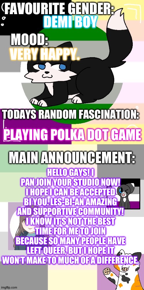 Also I am so sorry for all the bad puns. Hope that’s not a bad first impression, lol. | DEMI BOY; VERY HAPPY. PLAYING POLKA DOT GAME; HELLO GAYS! I PAN JOIN YOUR STUDIO NOW! I HOPE I CAN BE ACCEPTED BI YOU. LES-BI-AN AMAZING AND SUPPORTIVE COMMUNITY! I KNOW IT’S NOT THE BEST TIME FOR ME TO JOIN BECAUSE SO MANY PEOPLE HAVE LEFT QUEER, BUT I HOPE IT WON’T MAKE TO MUCH OF A DIFFERENCE. | image tagged in starshine s announcement template | made w/ Imgflip meme maker