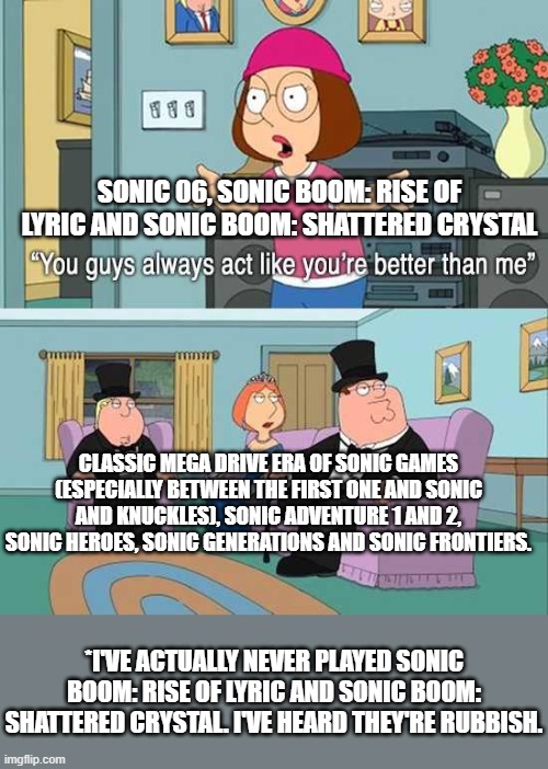 You guys always act like you're better than me | SONIC 06, SONIC BOOM: RISE OF LYRIC AND SONIC BOOM: SHATTERED CRYSTAL; CLASSIC MEGA DRIVE ERA OF SONIC GAMES (ESPECIALLY BETWEEN THE FIRST ONE AND SONIC AND KNUCKLES), SONIC ADVENTURE 1 AND 2, SONIC HEROES, SONIC GENERATIONS AND SONIC FRONTIERS. *I'VE ACTUALLY NEVER PLAYED SONIC BOOM: RISE OF LYRIC AND SONIC BOOM: SHATTERED CRYSTAL. I'VE HEARD THEY'RE RUBBISH. | image tagged in you guys always act like you're better than me | made w/ Imgflip meme maker