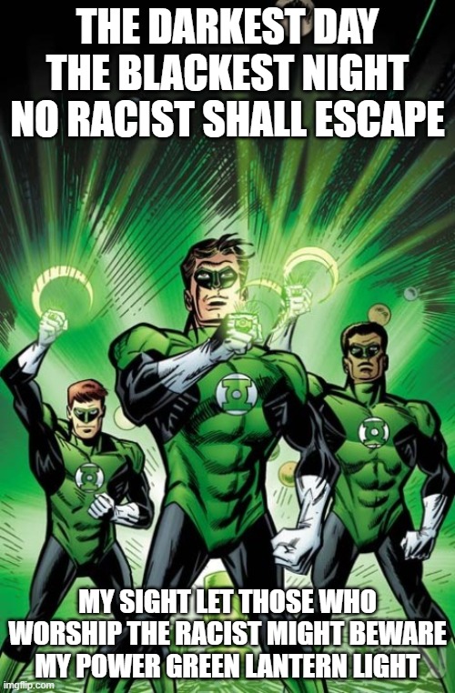 Racist meme | THE DARKEST DAY THE BLACKEST NIGHT NO RACIST SHALL ESCAPE; MY SIGHT LET THOSE WHO WORSHIP THE RACIST MIGHT BEWARE MY POWER GREEN LANTERN LIGHT | image tagged in green lantern corps by joe staton | made w/ Imgflip meme maker