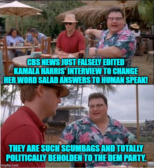 Is anyone surprised by this? | CBS NEWS JUST FALSELY EDITED KAMALA HARRIS' INTERVIEW TO CHANGE HER WORD SALAD ANSWERS TO HUMAN SPEAK! THEY ARE SUCH SCUMBAGS AND TOTALLY POLITICALLY BEHOLDEN TO THE DEM PARTY. | image tagged in yep | made w/ Imgflip meme maker