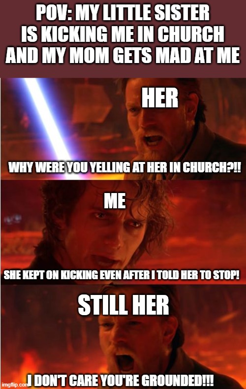 this is true... sadly | POV: MY LITTLE SISTER IS KICKING ME IN CHURCH AND MY MOM GETS MAD AT ME; HER; WHY WERE YOU YELLING AT HER IN CHURCH?!! ME; SHE KEPT ON KICKING EVEN AFTER I TOLD HER TO STOP! STILL HER; I DON'T CARE YOU'RE GROUNDED!!! | image tagged in lost anakin | made w/ Imgflip meme maker