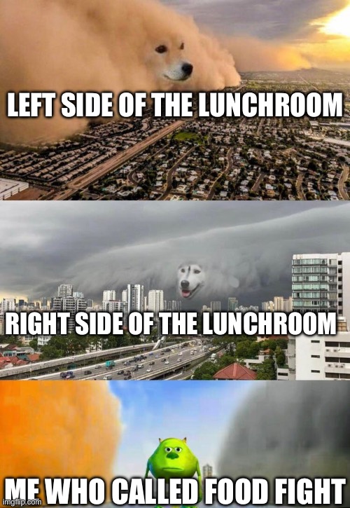 Pov: You called food fight | LEFT SIDE OF THE LUNCHROOM; RIGHT SIDE OF THE LUNCHROOM; ME WHO CALLED FOOD FIGHT | image tagged in dog cloud fight stuck in middle,food fight,school,memes,comedy | made w/ Imgflip meme maker