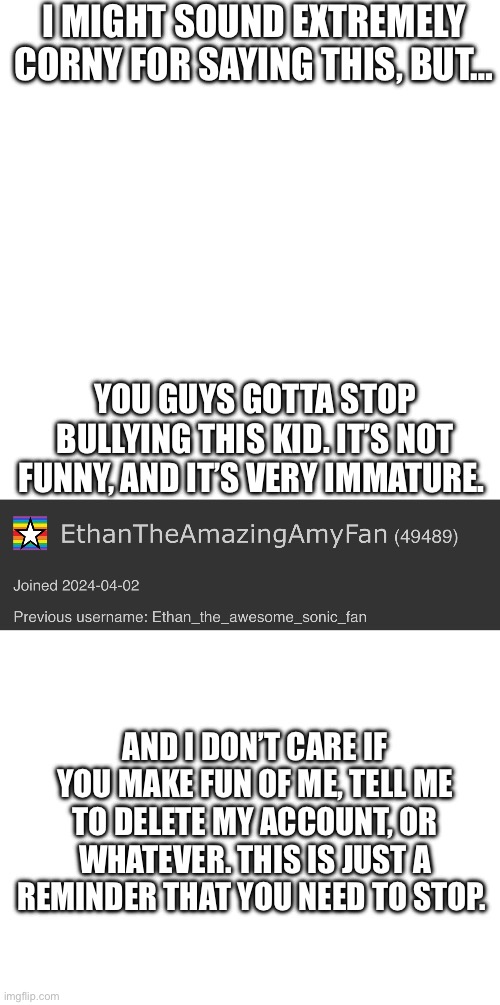 oh boy…. | I MIGHT SOUND EXTREMELY CORNY FOR SAYING THIS, BUT…; YOU GUYS GOTTA STOP BULLYING THIS KID. IT’S NOT FUNNY, AND IT’S VERY IMMATURE. AND I DON’T CARE IF YOU MAKE FUN OF ME, TELL ME TO DELETE MY ACCOUNT, OR WHATEVER. THIS IS JUST A REMINDER THAT YOU NEED TO STOP. | image tagged in memes,blank transparent square,blank white template | made w/ Imgflip meme maker