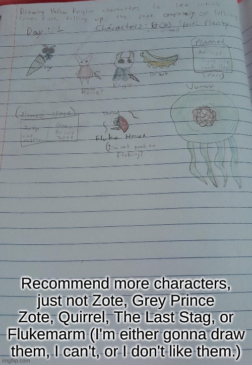 Drawing Hollow Knight characters until either the page fills up or Silksong releases. Day 1, 5 characters (three planned), plent | Recommend more characters, just not Zote, Grey Prince Zote, Quirrel, The Last Stag, or Flukemarm (I'm either gonna draw them, I can't, or I don't like them.) | image tagged in drawing,hollow knight,silksong | made w/ Imgflip meme maker