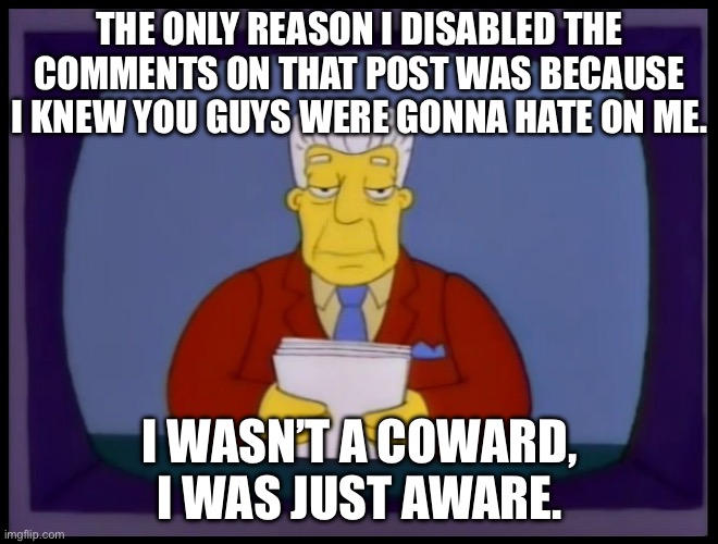 Kent Brockman | THE ONLY REASON I DISABLED THE COMMENTS ON THAT POST WAS BECAUSE I KNEW YOU GUYS WERE GONNA HATE ON ME. I WASN’T A COWARD, I WAS JUST AWARE. | image tagged in kent brockman | made w/ Imgflip meme maker