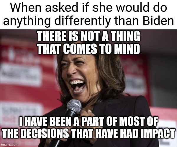 If you liked the last 4 years. You heard it straight from the horses mouth | When asked if she would do anything differently than Biden; THERE IS NOT A THING
THAT COMES TO MIND; I HAVE BEEN A PART OF MOST OF THE DECISIONS THAT HAVE HAD IMPACT | image tagged in kamala laughing,democrats,kamala harris | made w/ Imgflip meme maker