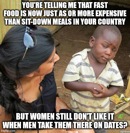 black kid | YOU'RE TELLING ME THAT FAST FOOD IS NOW JUST AS OR MORE EXPENSIVE THAN SIT-DOWN MEALS IN YOUR COUNTRY; BUT WOMEN STILL DON'T LIKE IT WHEN MEN TAKE THEM THERE ON DATES? | image tagged in black kid | made w/ Imgflip meme maker