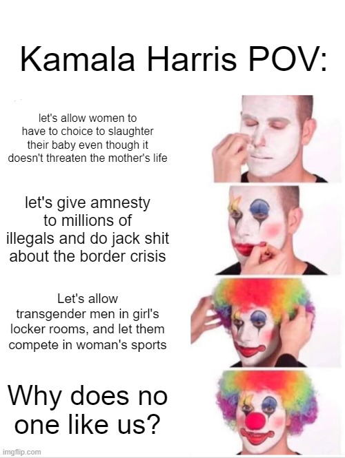 don't ban me mods it's only moderate swearing | Kamala Harris POV:; let's allow women to have to choice to slaughter their baby even though it doesn't threaten the mother's life; let's give amnesty to millions of illegals and do jack shit about the border crisis; Let's allow transgender men in girl's locker rooms, and let them compete in woman's sports; Why does no one like us? | image tagged in memes,clown applying makeup,true,kamala harris sucks | made w/ Imgflip meme maker