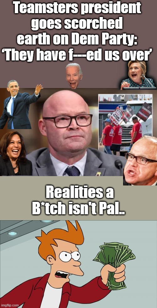 Thats what you get for KISSIN DEM ASS for decades ,Enjoy your reward. | Teamsters president goes scorched earth on Dem Party: ‘They have f---ed us over’; Realities a B*tch isn't Pal.. | image tagged in memes,shut up and take my money fry | made w/ Imgflip meme maker