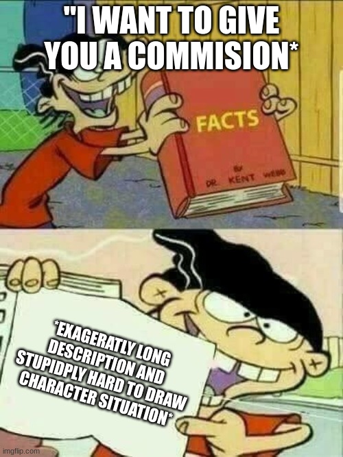 all you artists take a break! :3 | "I WANT TO GIVE YOU A COMMISION*; *EXAGERATLY LONG DESCRIPTION AND STUPIDPLY HARD TO DRAW CHARACTER SITUATION* | image tagged in double d facts book | made w/ Imgflip meme maker