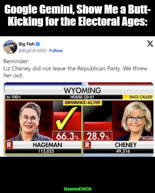 Liz The Loser | Google Gemini, Show Me a Butt-

Kicking for the Electoral Ages:; OzwinEVCG | image tagged in harriet hageman,rino,liz cheney,artificial intelligence,vote results,ouch | made w/ Imgflip meme maker