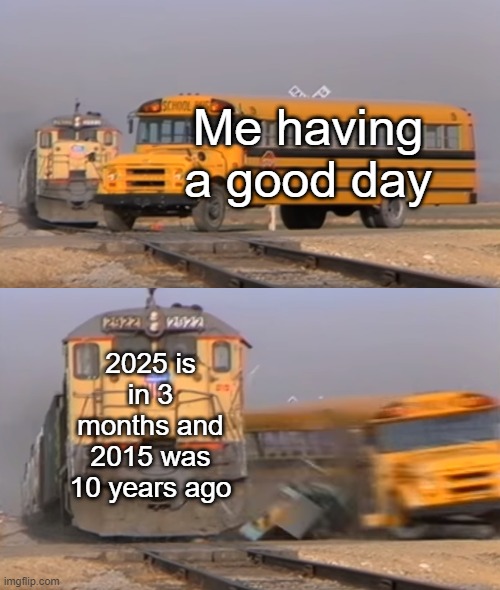 Are you 10 years old? | Me having a good day; 2025 is in 3 months and 2015 was 10 years ago | image tagged in a train hitting a school bus,memes,funny | made w/ Imgflip meme maker