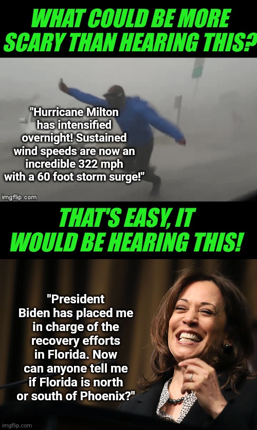 Pray Kamala Harris is not allowed to "help" in Florida! Pray now! You're not praying hard enough! | WHAT COULD BE MORE SCARY THAN HEARING THIS? "Hurricane Milton has intensified overnight! Sustained wind speeds are now an incredible 322 mph with a 60 foot storm surge!"; THAT'S EASY, IT WOULD BE HEARING THIS! "President Biden has placed me in charge of the recovery efforts in Florida. Now can anyone tell me if Florida is north or south of Phoenix?" | image tagged in kamala harris,joe biden,stupid liberals,losers,hurricanes,mainstream media | made w/ Imgflip meme maker