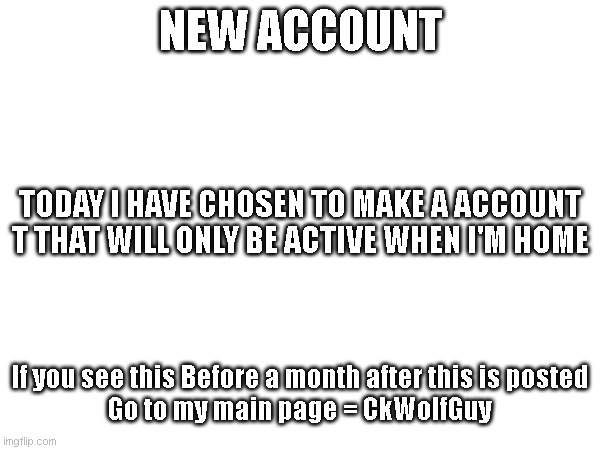 New account drop! | NEW ACCOUNT; TODAY I HAVE CHOSEN TO MAKE A ACCOUNT
T THAT WILL ONLY BE ACTIVE WHEN I'M HOME; If you see this Before a month after this is posted
Go to my main page = CkWolfGuy | image tagged in new acccount,home account | made w/ Imgflip meme maker