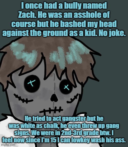 I once had a bully named Zach. He was an asshole of course but he bashed my head against the ground as a kid. No joke. He tried to act gangster but he was white as chalk, he even threw up gang signs. We were in 2nd-3rd grade btw. I feel now since I'm 15 I can lowkey wash his ass. | made w/ Imgflip meme maker