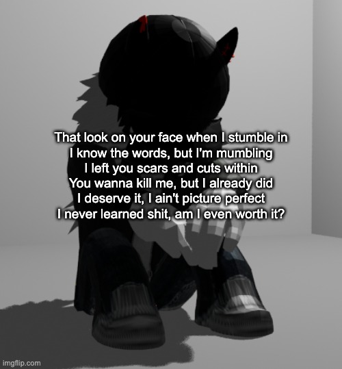 the uhhhh | That look on your face when I stumble in
I know the words, but I'm mumbling
I left you scars and cuts within
You wanna kill me, but I already did
I deserve it, I ain't picture perfect
I never learned shit, am I even worth it? | image tagged in depression | made w/ Imgflip meme maker