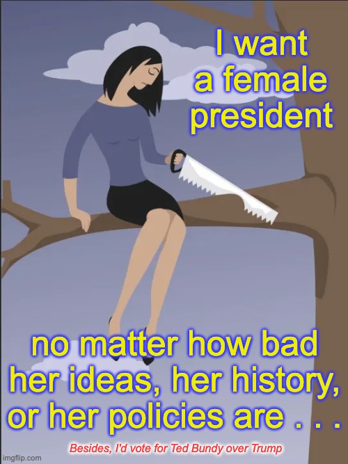 They're certifiably insane | I want a female president; no matter how bad her ideas, her history, or her policies are . . . Besides, I'd vote for Ted Bundy over Trump | image tagged in self sabotage,democrat lunacy,silly liberals | made w/ Imgflip meme maker