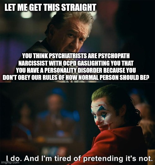 Therapist Memes | LET ME GET THIS STRAIGHT; YOU THINK PSYCHIATRISTS ARE PSYCHOPATH NARCISSIST WITH OCPD GASLIGHTING YOU THAT YOU HAVE A PERSONALITY DISORDER BECAUSE YOU DON'T OBEY OUR RULES OF HOW NORMAL PERSON SHOULD BE? | image tagged in i do and i'm tired of pretending it's not,joker meme,im the joker,joker sending a message | made w/ Imgflip meme maker