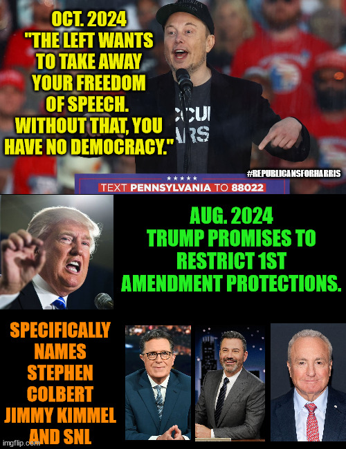 No one ever accused Musk of being intelligent.  What a hypocrite. | OCT. 2024
"THE LEFT WANTS TO TAKE AWAY YOUR FREEDOM OF SPEECH.  WITHOUT THAT, YOU HAVE NO DEMOCRACY."; #REPUBLICANSFORHARRIS; AUG. 2024
TRUMP PROMISES TO RESTRICT 1ST AMENDMENT PROTECTIONS. SPECIFICALLY NAMES
STEPHEN COLBERT
JIMMY KIMMEL
AND SNL | image tagged in elon musk,hypocrisy,1st amendment,constitution | made w/ Imgflip meme maker