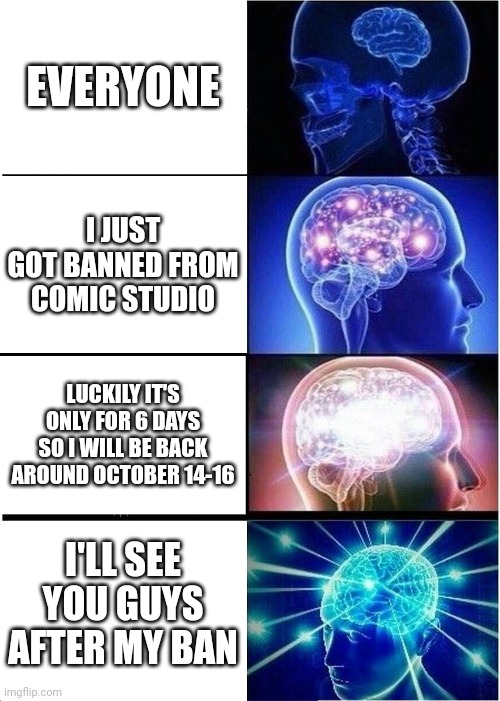 Expanding Brain Meme | EVERYONE; I JUST GOT BANNED FROM COMIC STUDIO; LUCKILY IT'S ONLY FOR 6 DAYS SO I WILL BE BACK AROUND OCTOBER 14-16; I'LL SEE YOU GUYS AFTER MY BAN | image tagged in memes,expanding brain,banned from roblox | made w/ Imgflip meme maker