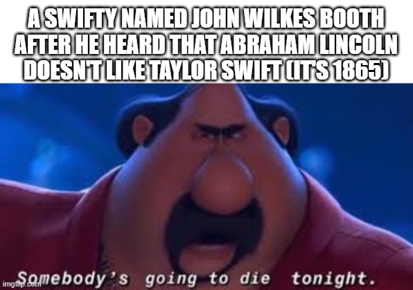 Somebody's Going To Die Tonight | A SWIFTY NAMED JOHN WILKES BOOTH AFTER HE HEARD THAT ABRAHAM LINCOLN DOESN'T LIKE TAYLOR SWIFT (IT'S 1865) | image tagged in somebody's going to die tonight | made w/ Imgflip meme maker