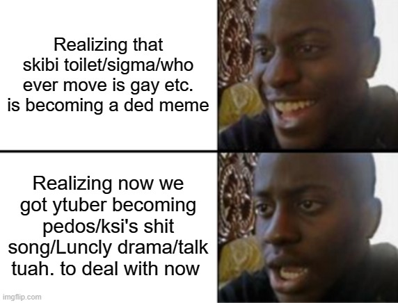 Gen beta starts next year ? | Realizing that skibi toilet/sigma/who ever move is gay etc. is becoming a ded meme; Realizing now we got ytuber becoming pedos/ksi's shit song/Luncly drama/talk tuah. to deal with now | image tagged in oh yeah oh no | made w/ Imgflip meme maker