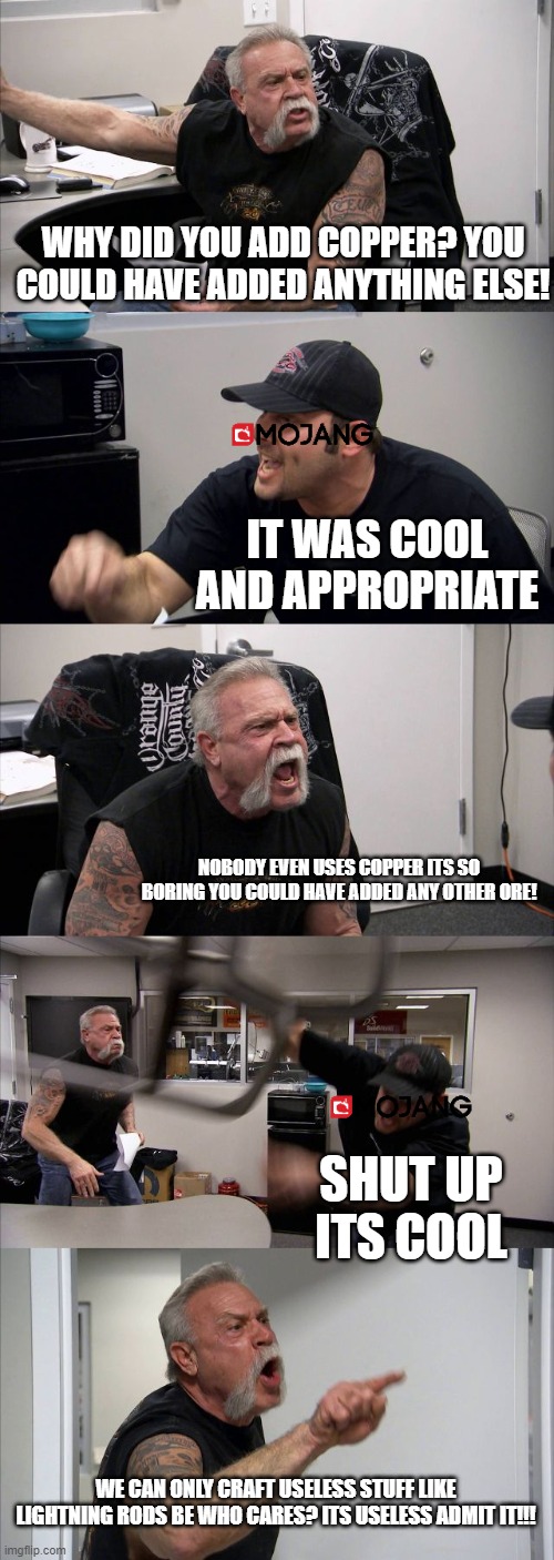 American Chopper Argument Meme | WHY DID YOU ADD COPPER? YOU COULD HAVE ADDED ANYTHING ELSE! IT WAS COOL AND APPROPRIATE; NOBODY EVEN USES COPPER ITS SO BORING YOU COULD HAVE ADDED ANY OTHER ORE! SHUT UP ITS COOL; WE CAN ONLY CRAFT USELESS STUFF LIKE LIGHTNING RODS BE WHO CARES? ITS USELESS ADMIT IT!!! | image tagged in memes,american chopper argument,mincraft,funny,funny memes | made w/ Imgflip meme maker