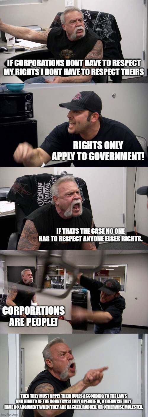 tired of the "only government need respect rights" bs. | IF CORPORATIONS DONT HAVE TO RESPECT MY RIGHTS I DONT HAVE TO RESPECT THEIRS; RIGHTS ONLY APPLY TO GOVERNMENT! IF THATS THE CASE NO ONE HAS TO RESPECT ANYONE ELSES RIGHTS. CORPORATIONS ARE PEOPLE! THEN THEY MUST APPLY THEIR RULES ACCORDING TO THE LAWS AND RIGHTS OF THE COUNTRY(S) THEY OPERATE IN, OTHERWISE THEY HAVE NO ARGUMENT WHEN THEY ARE HACKED, ROBBED, OR OTHERWISE MOLESTED. | image tagged in memes,american chopper argument | made w/ Imgflip meme maker