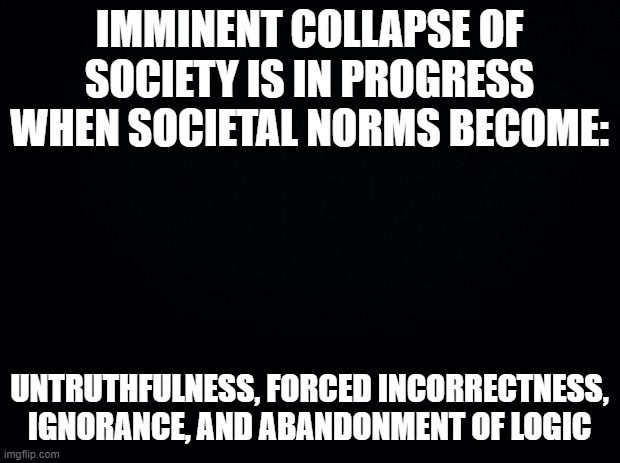 Problems in Society | IMMINENT COLLAPSE OF SOCIETY IS IN PROGRESS WHEN SOCIETAL NORMS BECOME:; UNTRUTHFULNESS, FORCED INCORRECTNESS, IGNORANCE, AND ABANDONMENT OF LOGIC | image tagged in black background | made w/ Imgflip meme maker