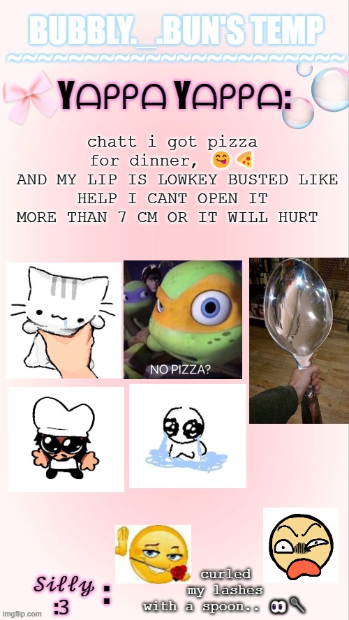 yummy yummy | chatt i got pizza for dinner, 😋🍕
 AND MY LIP IS LOWKEY BUSTED LIKE HELP I CANT OPEN IT MORE THAN 7 CM OR IT WILL HURT; curled my lashes with a spoon.. 👀🥄 | image tagged in bubbly _ bun's temp 00 | made w/ Imgflip meme maker