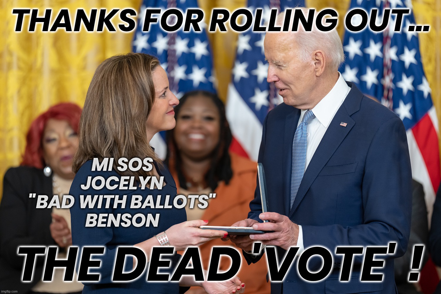 BIDEN & BAD BALLOTS BENSON... | THANKS FOR ROLLING OUT... MI SOS
JOCELYN
"BAD WITH BALLOTS"
BENSON; THE DEAD 'VOTE' ! | image tagged in benson,biden,dead,vote,michigan,corruptocrats | made w/ Imgflip meme maker