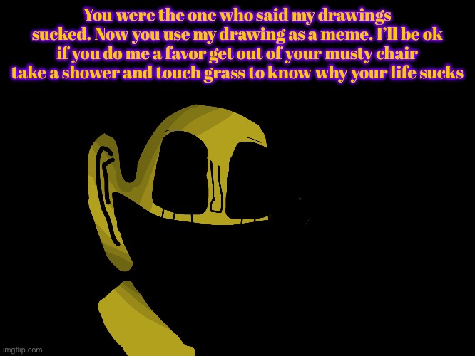 You were the one who said my drawings sucked. Now you use my drawing as a meme. I’ll be ok if you do me a favor get out of your musty chair  | made w/ Imgflip meme maker