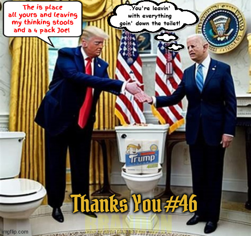 Transfer of Power | .You're leavin' with everything goin' down the toilet! The is place all yours and leaving my thinking stools and a 4 pack Joe! Thanks You #46; BRANDON | image tagged in transfer of power,down the tiolet,trump tiolet paper,leaving office,sorry bout the bos i flushed it,maga madgination | made w/ Imgflip meme maker