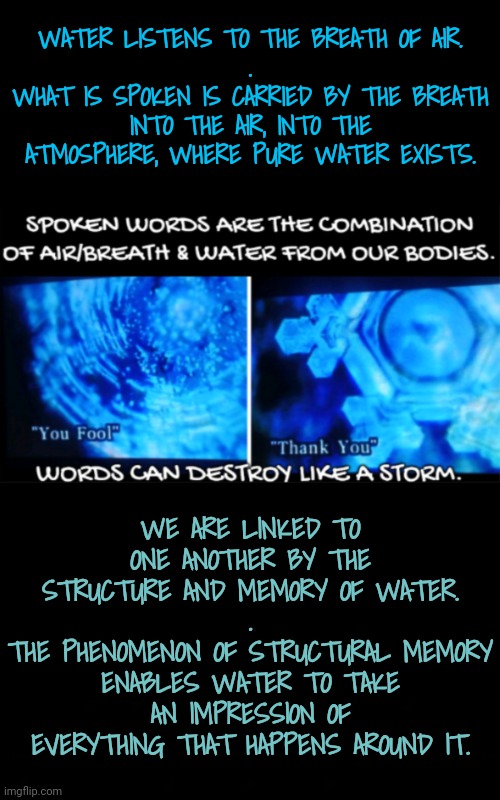 We Cry Out: and Nature Hears | WATER LISTENS TO THE BREATH OF AIR.
.
WHAT IS SPOKEN IS CARRIED BY THE BREATH INTO THE AIR, INTO THE ATMOSPHERE, WHERE PURE WATER EXISTS. WE ARE LINKED TO ONE ANOTHER BY THE STRUCTURE AND MEMORY OF WATER.
.
THE PHENOMENON OF STRUCTURAL MEMORY ENABLES WATER TO TAKE AN IMPRESSION OF EVERYTHING THAT HAPPENS AROUND IT. | image tagged in blossomraveneski,walk on water | made w/ Imgflip meme maker