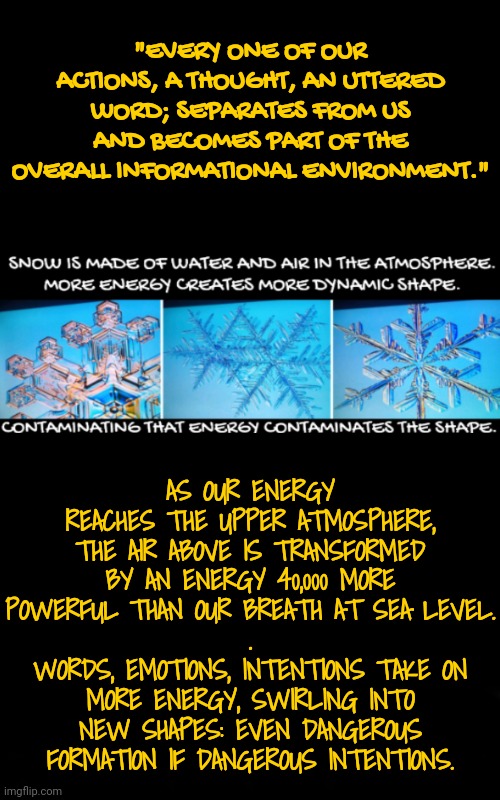 The Formation of Intention is Made Manifest | "EVERY ONE OF OUR ACTIONS, A THOUGHT, AN UTTERED WORD; SEPARATES FROM US AND BECOMES PART OF THE OVERALL INFORMATIONAL ENVIRONMENT."; AS OUR ENERGY REACHES THE UPPER ATMOSPHERE, THE AIR ABOVE IS TRANSFORMED BY AN ENERGY 40,000 MORE POWERFUL THAN OUR BREATH AT SEA LEVEL.
.
WORDS, EMOTIONS, INTENTIONS TAKE ON MORE ENERGY, SWIRLING INTO NEW SHAPES: EVEN DANGEROUS FORMATION IF DANGEROUS INTENTIONS. | image tagged in blossomraveneski,walk on water | made w/ Imgflip meme maker