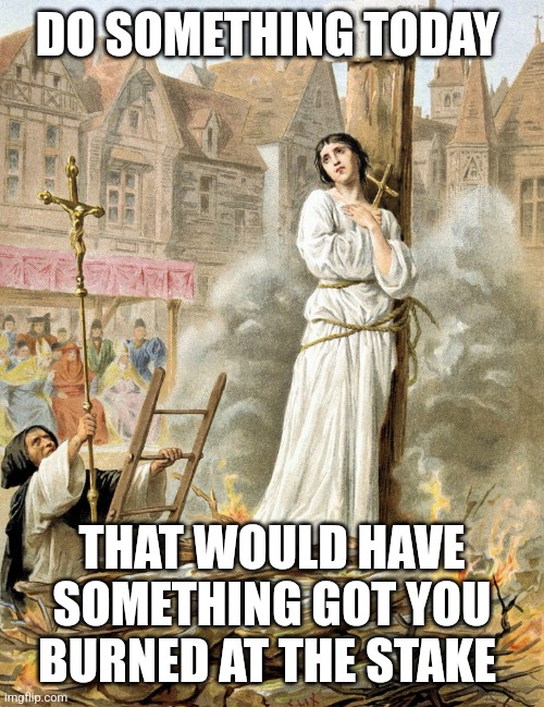 Do it | DO SOMETHING TODAY; THAT WOULD HAVE SOMETHING GOT YOU BURNED AT THE STAKE | image tagged in burned at stake,memes | made w/ Imgflip meme maker