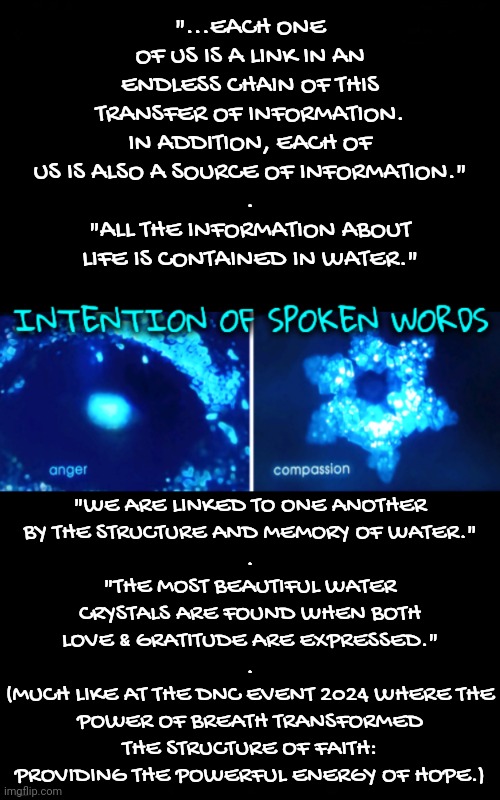 Consciously or Subconsciously, We Are Linked to One Another | "...EACH ONE OF US IS A LINK IN AN ENDLESS CHAIN OF THIS TRANSFER OF INFORMATION. IN ADDITION, EACH OF US IS ALSO A SOURCE OF INFORMATION."
.
"ALL THE INFORMATION ABOUT LIFE IS CONTAINED IN WATER."; "WE ARE LINKED TO ONE ANOTHER
BY THE STRUCTURE AND MEMORY OF WATER."
.
"THE MOST BEAUTIFUL WATER CRYSTALS ARE FOUND WHEN BOTH LOVE & GRATITUDE ARE EXPRESSED."
.
(MUCH LIKE AT THE DNC EVENT 2024 WHERE THE POWER OF BREATH TRANSFORMED THE STRUCTURE OF FAITH: PROVIDING THE POWERFUL ENERGY OF HOPE.) | image tagged in blossomraveneski,walk on water | made w/ Imgflip meme maker