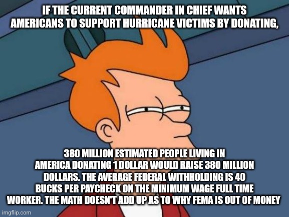 Futurama Fry | IF THE CURRENT COMMANDER IN CHIEF WANTS AMERICANS TO SUPPORT HURRICANE VICTIMS BY DONATING, 380 MILLION ESTIMATED PEOPLE LIVING IN AMERICA DONATING 1 DOLLAR WOULD RAISE 380 MILLION DOLLARS. THE AVERAGE FEDERAL WITHHOLDING IS 40 BUCKS PER PAYCHECK ON THE MINIMUM WAGE FULL TIME WORKER. THE MATH DOESN'T ADD UP AS TO WHY FEMA IS OUT OF MONEY | image tagged in memes,futurama fry | made w/ Imgflip meme maker