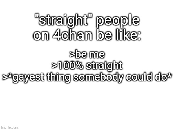 "straight" people on 4chan be like:; >be me
>100% straight
>*gayest thing somebody could do* | made w/ Imgflip meme maker