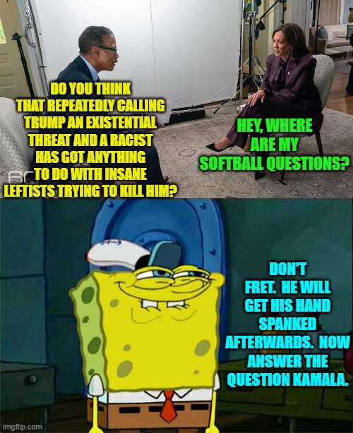 Wouldn't that have been a hoot? | DO YOU THINK THAT REPEATEDLY CALLING TRUMP AN EXISTENTIAL THREAT AND A RACIST HAS GOT ANYTHING TO DO WITH INSANE LEFTISTS TRYING TO KILL HIM? HEY, WHERE ARE MY SOFTBALL QUESTIONS? DON'T FRET.  HE WILL GET HIS HAND SPANKED AFTERWARDS.  NOW ANSWER THE QUESTION KAMALA. | image tagged in yep | made w/ Imgflip meme maker