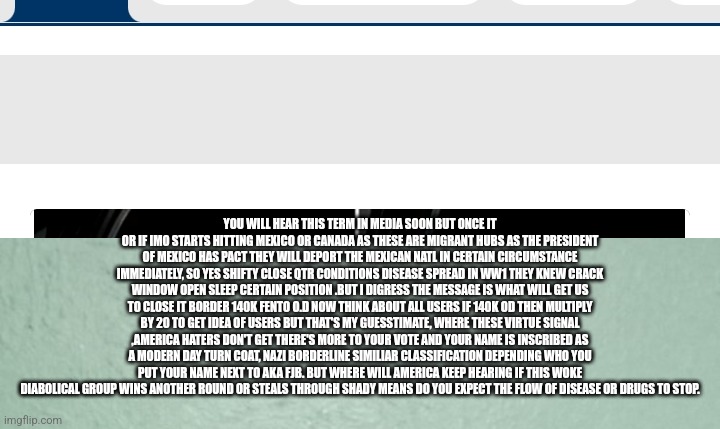 Critical illegal immigration alert | YOU WILL HEAR THIS TERM IN MEDIA SOON BUT ONCE IT OR IF IMO STARTS HITTING MEXICO OR CANADA AS THESE ARE MIGRANT HUBS AS THE PRESIDENT OF MEXICO HAS PACT THEY WILL DEPORT THE MEXICAN NATL IN CERTAIN CIRCUMSTANCE IMMEDIATELY, SO YES SHIFTY CLOSE QTR CONDITIONS DISEASE SPREAD IN WW1 THEY KNEW CRACK WINDOW OPEN SLEEP CERTAIN POSITION .BUT I DIGRESS THE MESSAGE IS WHAT WILL GET US TO CLOSE IT BORDER 140K FENTO O.D NOW THINK ABOUT ALL USERS IF 140K OD THEN MULTIPLY BY 20 TO GET IDEA OF USERS BUT THAT'S MY GUESSTIMATE, WHERE THESE VIRTUE SIGNAL ,AMERICA HATERS DON'T GET THERE'S MORE TO YOUR VOTE AND YOUR NAME IS INSCRIBED AS A MODERN DAY TURN COAT, NAZI BORDERLINE SIMILIAR CLASSIFICATION DEPENDING WHO YOU PUT YOUR NAME NEXT TO AKA FJB. BUT WHERE WILL AMERICA KEEP HEARING IF THIS WOKE DIABOLICAL GROUP WINS ANOTHER ROUND OR STEALS THROUGH SHADY MEANS DO YOU EXPECT THE FLOW OF DISEASE OR DRUGS TO STOP. | image tagged in disease,plague,communist | made w/ Imgflip meme maker